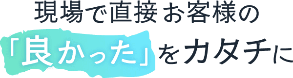 <div>現場で直接、お客様の「良かった」をカタチに</div>